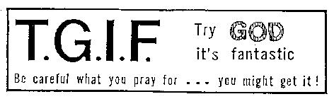 T.G.I.F. TRY GOD IT'S FANTASTIC BE CAREFUL WHAT YOU PRAY FOR ... YOU MIGHT GET IT ]
