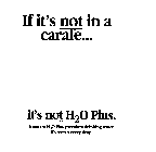 IF IT'S NOT IN A CARAFE... IT'S NOT H20 PLUS.  INSIST ON H20 PLUS PREMIUM DRINKING WATER.  IT'S WORTH EVERY DROP.