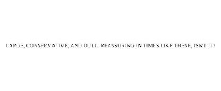 LARGE, CONSERVATIVE, AND DULL. REASSURING IN TIMES LIKE THESE, ISN'T IT?