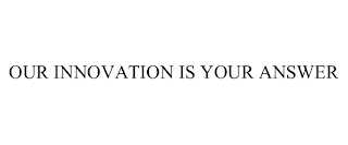 OUR INNOVATION IS YOUR ANSWER