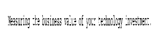 MEASURING THE BUSINESS VALUE OF YOUR TECHNOLOGY INVESTMENT.