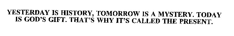 YESTERDAY IS HISTORY, TOMORROW IS A MYSTERY.  TODAY IS GOD'S GIFT.  THAT'S WHY IT'S CALLED THE PRESENT.