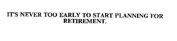 IT'S NEVER TOO EARLY TO START PLANNING FOR RETIREMENT.