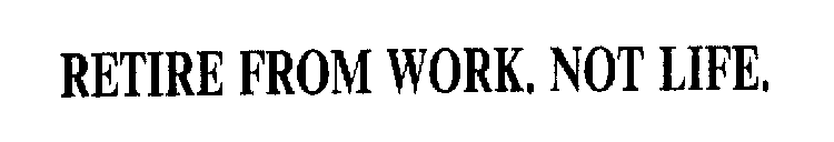 RETIRE FROM WORK. NOT LIFE.