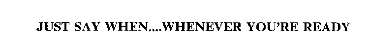 JUST SAY WHEN....WHENEVER YOU'RE READY