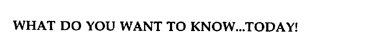 WHAT DO YOU WANT TO KNOW...TODAY!