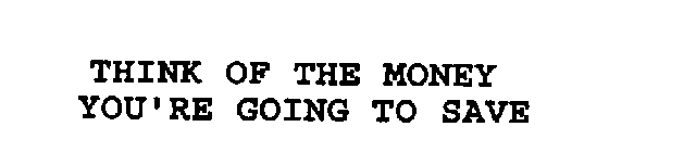 THINK OF THE MONEY YOU'RE GOING TO SAVE