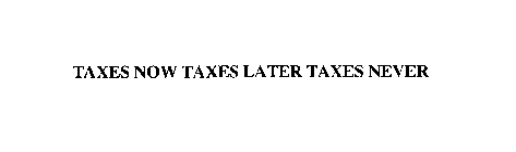 TAXES NOW TAXES LATER TAXES NEVER