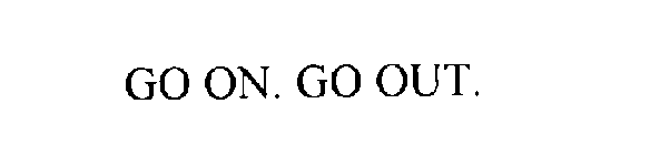 GO ON.  GO OUT.