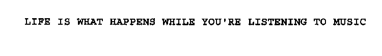 LIFE IS WHAT HAPPENS WHILE YOU'RE LISTENING TO MUSIC