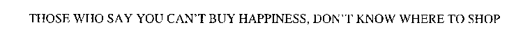 THOSE WHO SAY YOU CAN'T BUY HAPPINESS, DON'T KNOW WHERE TO SHOP