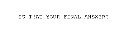 IS THAT YOUR FINAL ANSWER?