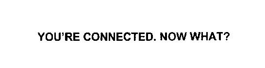 YOU'RE CONNECTED. NOW WHAT?