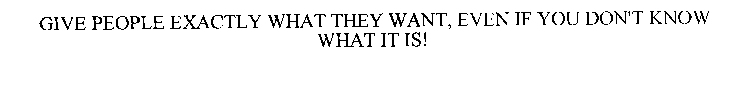 GIVE PEOPLE EXACTLY WHAT THEY WANT, EVEN IF YOU DON'T KNOW WHAT IT IS!