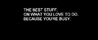 THE BEST STUFF. ON WHAT YOU LOVE TO DO. BECAUSE YOU'RE BUSY.