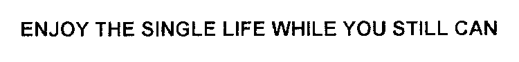 ENJOY THE SINGLE LIFE WHILE YOU STILL CAN