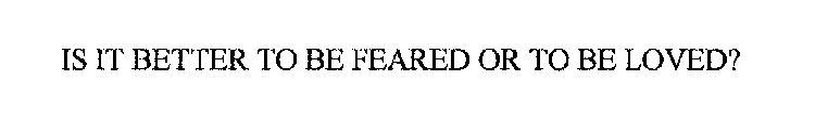 IS IT BETTER TO BE FEARED OR TO BE LOVED?