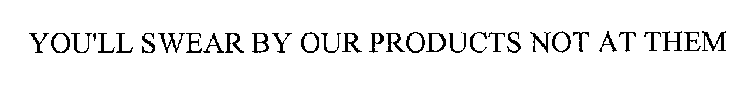 YOU'LL SWEAR BY OUR PRODUCTS NOT AT THEM