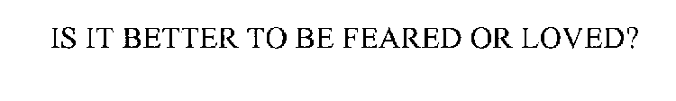 IS IT BETTER TO BE FEARED OR LOVED?