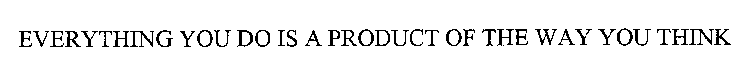 EVERYTHING YOU DO IS A PRODUCT OF THE WAY YOU THINK