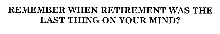 REMEMBER WHEN RETIREMENT WAS THE LAST THING ON YOUR MIND?