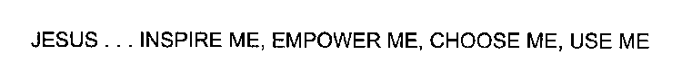 JESUS . . . INSPIRE ME, EMPOWER ME, CHOOSE ME, USE ME