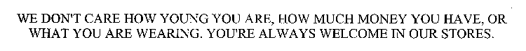 WE DON'T CARE HOW YOUNG YOU ARE, HOW MUCH MONEY YOU HAVE, OR WHAT YOU ARE WEARING. YOU'RE ALWAYS WELCOME IN OUR STORES.