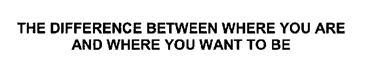 THE DIFFERENCE BETWEEN WHERE YOU ARE AND WHERE YOU WANT TO BE