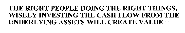 THE RIGHT PEOPLE DOING THE RIGHT THINGS, WISELY INVESTING THE CASH FLOW FROM THE UNDERLYING ASSETS WILL CREATE VALUE +