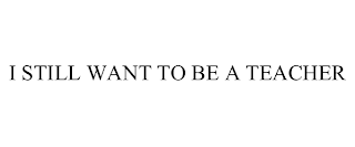 I STILL WANT TO BE A TEACHER