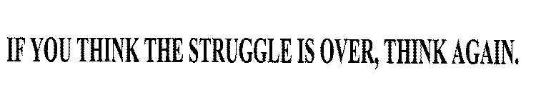 IF YOU THINK THE STRUGGLE IS OVER, THINK AGAIN.