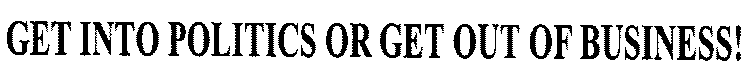 GET INTO POLITICS OR GET OUT OF BUSINESS!