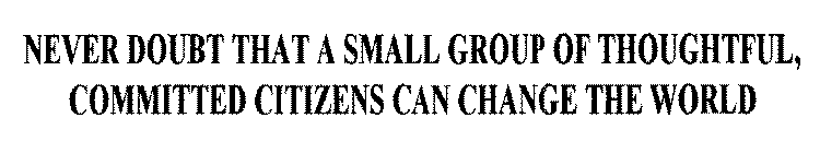 NEVER DOUBT THAT A SMALL GROUP OF THOUGHTFUL, COMMITTED CITIZENS CAN CHANGE THE WORLD