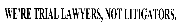 WE'RE TRIAL LAWYERS, NOT LITIGATORS.