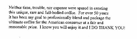 NEITHER TIME, TROUBLE, NOR EXPENSE WERE SPARED IN CREATING THIS UNIQUE, RARE AND FULL-BODIED COFFEE.  FOR OVER 50 YEARS IT HAS BEEN MY GOAL TO PROFESSIONALLY BLEND AND PACKAGE THE ULTIMATE COFFEE FOR 