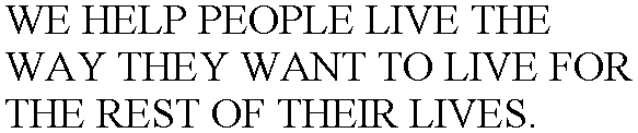 WE HELP PEOPLE LIVE THE WAY THEY WANT TO LIVE FOR THE REST OF THEIR LIVES.