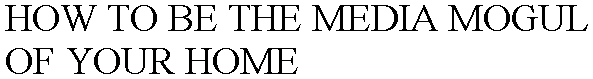 HOW TO BE THE MEDIA MOGUL OF YOUR HOME