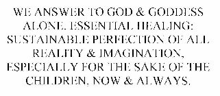 WE ANSWER TO GOD & GODDESS ALONE. ESSENTIAL HEALING: SUSTAINABLE PERFECTION OF ALL REALITY & IMAGINATION, ESPECIALLY FOR THE SAKE OF THE CHILDREN, NOW & ALWAYS.