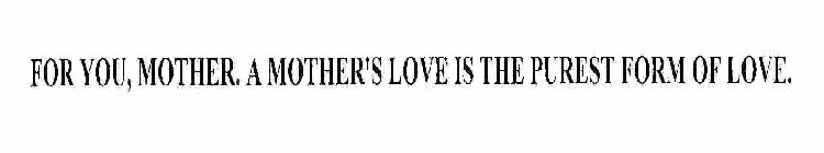 FOR YOU, MOTHER. A MOTHER'S LOVE IS THE PUREST FORM OF LOVE.