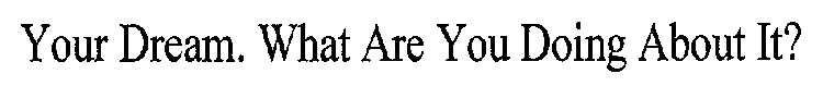 YOUR DREAM. WHAT ARE YOU DOING ABOUT IT?