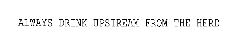 ALWAYS DRINK UPSTREAM FROM THE HERD