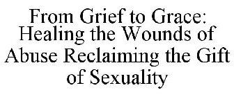 FROM GRIEF TO GRACE: HEALING THE WOUNDS OF ABUSE RECLAIMING THE GIFT OF SEXUALITY