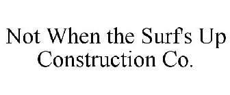 NOT WHEN THE SURF'S UP CONSTRUCTION CO.