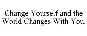 CHANGE YOURSELF AND THE WORLD CHANGES WITH YOU.