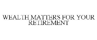 WEALTH MATTERS FOR YOUR RETIREMENT