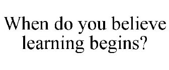 WHEN DO YOU BELIEVE LEARNING BEGINS?