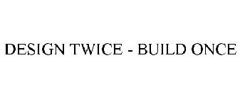 DESIGN TWICE - BUILD ONCE