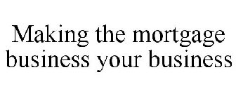 MAKING THE MORTGAGE BUSINESS YOUR BUSINESS