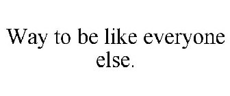 WAY TO BE LIKE EVERYONE ELSE.