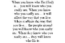 WHEN YOU KNOW WHO HE (GOD) IS... YOU WILL KNOW WHO YOU REALLY ARE. WHEN YOU KNOW WHO YOU REALLY ARE... IT WILL AFFECT THE WAY THAT YOU LIVE. WHEN IT AFFECTS THE WAY THAT YOU LIVE... THE PEOPLE AROUND 